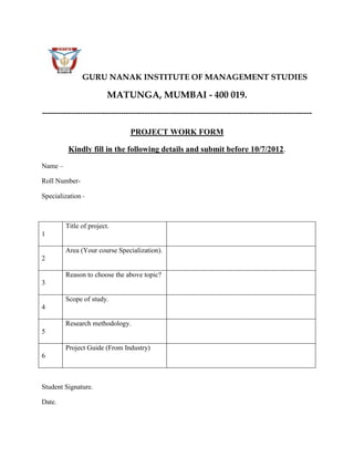 GURU NANAK INSTITUTE OF MANAGEMENT STUDIES

                         MATUNGA, MUMBAI - 400 019.
----------------------------------------------------------------------------------------------------

                                PROJECT WORK FORM

          Kindly fill in the following details and submit before 10/7/2012.

Name –

Roll Number-

Specialization -



         Title of project.
1

         Area (Your course Specialization).
2

         Reason to choose the above topic?
3

         Scope of study.
4

         Research methodology.
5

         Project Guide (From Industry)
6



Student Signature.

Date.
 
