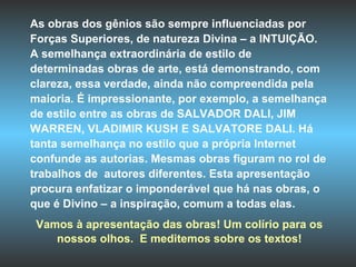 As obras dos gênios são sempre influenciadas por  Forças Superiores, de natureza Divina – a INTUIÇÃO. A semelhança extraordinária de estilo de determinadas obras de arte, está demonstrando, com clareza, essa verdade, ainda não compreendida pela maioria. É impressionante, por exemplo, a semelhança de estilo entre as obras de SALVADOR DALI, JIM WARREN, VLADIMIR KUSH E SALVATORE DALI. Há tanta semelhança no estilo que a própria Internet confunde as autorias. Mesmas obras figuram no rol de trabalhos de  autores diferentes. Esta apresentação procura enfatizar o imponderável que há nas obras, o que é Divino – a inspiração, comum a todas elas.  Vamos à apresentação das obras! Um colírio para os nossos olhos.  E meditemos sobre os textos! 