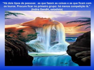 “ Há dois tipos de pessoas:  as que fazem as coisas e as que ficam com os louros. Procure ficar no primeiro grupo: há menos competição lá.” (Indira Gandhi, estadista) 