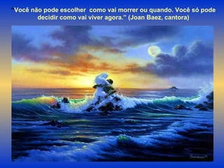 “ Você não pode escolher  como vai morrer ou quando. Você só pode  decidir como vai viver agora.” (Joan Baez, cantora)  