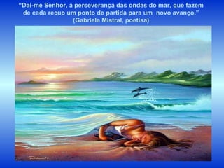 “ Dai-me Senhor, a perseverança das ondas do mar, que fazem de cada recuo um ponto de partida para um  novo avanço.” (Gabriela Mistral, poetisa) 