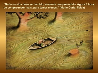 “ Nada na vida deve ser temido, somente compreendido. Agora é hora de compreender mais, para temer menos.” (Marie Curie, física) 