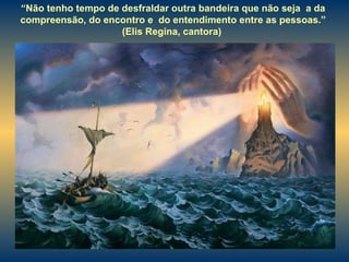 “ Não tenho tempo de desfraldar outra bandeira que não seja  a da compreensão, do encontro e  do entendimento entre as pessoas.” (Elis Regina, cantora)  