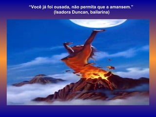 “ Você já foi ousada, não permita que a amansem.”  (Isadora Duncan, bailarina) 