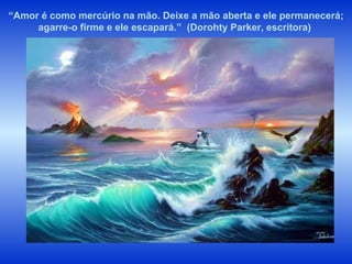 “ Amor é como mercúrio na mão. Deixe a mão aberta e ele permanecerá; agarre-o firme e ele escapará.”  (Dorohty Parker, escritora)  