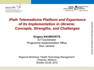 iPath Telemedicine Platform and Experience




                                                        Ukrainian-Swiss Mother and Child Health Programme
      of Its Implementation in Ukraine:
   Concepts, Strengths, and Challenges

                Grigory NAUMOVETS
                   ICT Coordinator
           Programme Implementation Office
                    Kiev, Ukraine



     Regional Workshop “Health Technology Management”
                     Chişinău, Moldova
                    October 25-26, 2012
 