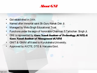 AboutGNI
• Got established in 2008.
• Named after immortal saint Sh.Guru Nanak Dev Ji.
• Managed by MelaSingh Educational Trust.
• Functionsunder theaegisof honorableChairman S.Tarlochan Singh Ji.
• GNI isrepresented by GuruNanakInstituteof Technology (GNIT)&
GuruNanakInstituteof Management(GNIM)
• GNIT & GNIM affiliated to KurukshetraUniversity.
• Approved by AICTE, DTE & HaryanaGovt.
 