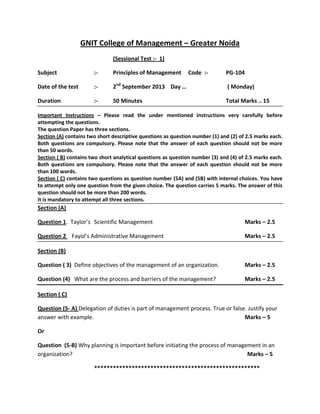 GNIT College of Management – Greater Noida
(Sessional Test :- 1)
Subject

:-

Principles of Management

Code :-

PG-104

Date of the test

:-

2nd September 2013 Day …

( Monday)

Duration

:-

50 Minutes

Total Marks .. 15

Important Instructions – Please read the under mentioned instructions very carefully before
attempting the questions.
The question Paper has three sections.
Section (A) contains two short descriptive questions as question number (1) and (2) of 2.5 marks each.
Both questions are compulsory. Please note that the answer of each question should not be more
than 50 words.
Section ( B) contains two short analytical questions as question number (3) and (4) of 2.5 marks each.
Both questions are compulsory. Please note that the answer of each question should not be more
than 100 words.
Section ( C) contains two questions as question number (5A) and (5B) with internal choices. You have
to attempt only one question from the given choice. The question carries 5 marks. The answer of this
question should not be more than 200 words.
It is mandatory to attempt all three sections.

Section (A)
Question 1. Taylor’s Scientific Management

Marks – 2.5

Question 2 Fayol’s Administrative Management

Marks – 2.5

Section (B)
Question ( 3) Define objectives of the management of an organization.

Marks – 2.5

Question (4) What are the process and barriers of the management?

Marks – 2.5

Section ( C)
Question (5- A) Delegation of duties is part of management process. True or false. Justify your
answer with example.
Marks – 5
Or
Question (5-B) Why planning is important before initiating the process of management in an
organization?
Marks – 5
***

 
