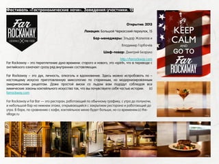 Far Rockaway – это переплетение духа времени: старого и нового, это «spirit», что в переводе с
английского означает сразу ряд внутренних составляющих.
Far Rockaway – это дух, личность, алкоголь и вдохновение. Здесь можно испробовать по –
настоящему искусно приготовленную миксологию по старинным, но модернизированным
американским рецептам. Даже простой виски со льдом вам подадут соблюдая все
химические законы коктейльного искусства так, что вы почувствуете себя частью истории. (с)
farrockway.com
Far Rockaway и Far Bar — это ресторан, работающий по обычному графику, с утра до полуночи,
и небольшой бар на нижнем этаже, открывающийся с закрытием ресторана и работающий до
утра. В баре, по сравнению с кафе, коктейльное меню будет больше, но со временем.(с) the-
village.ru
Фестиваль «Гастрономические ночи». Заведения-участники. 15
Открытие: 2013
Локация: Большой Черкасский переулок, 15
Бар-менеджеры: Эльдар Жалилов и
Владимир Горбачёв
Шеф-повар: Дмитрий Безруко
http://farrockway.com
 