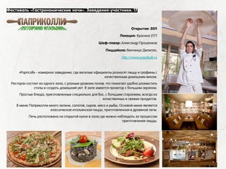 «Papricolli» - камерное заведение, где веселые официанты разносят пиццу и графины с
качественным домашним вином.
Ресторан состоит из одного зала, с разным уровнем полов, что помогает удобно разместить
столы и создать домашний уют. В зале имеется проектор с большим экраном.
Простые блюда, приготовленные специально для Вас, с большим старанием, всегда из
качественных и свежих продуктов.
В меню Паприколли много зелени, салатов, сыров, мяса и рыбы. Основой меню является
классическая итальянская пицца, приготовленная в дровяной печи.
Печь расположена на открытой кухне в зале,где можно наблюдать за процессом
приготовления пиццы.
Фестиваль «Гастрономические ночи». Заведения-участники. 17
Открытие: 2011
Локация: Красина 27/1
Шеф-повар: Александр Прошенков
Пиццайоло: Винченцо Дилилло,
http://www.paprikolli.ru
 