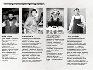 БОРИС АКИМОВ
Борис Акимов — создатель
фермерского кооператива
LavkaLavka.
До 2010 года работал
журналистом в "Афише" и
проекте "Сноб".
Художник, музыкант,
кандидат философских наук.
В 2010 году объявил о своем
уходе из журналистики и
сосредоточился на работе в
LavkaLavka.
В 2013 году запустил
собственное фермерское
хозяйство.
АЛЕКСАНДР НУЖДИН
DJ Александр Нуждин.
Двадцать лет назад Александр
Нуждин, ныне – один из самых
успешных, узнаваемых и
харизматичных радиоведущих
в России, работал
переводчиком и не
подозревал, что неразрывно
свяжет свою судьбу с...
музыкой.
На данный момент является
арт директором ресторана
"Spettacolo" в Москве,
резидентом "Sun Sea Bar" на
Ибице, и Московского клуба
ICON
СЕРГЕЙ ЕРОШЕНКО
На протяжении нескольких лет
шефствования в именитых
заведениях и постоянного
повышения квалификации ряды
ценителей его таланта постоянно
пополнялись. Но с недавнего
времени имя Ерошенко стало
знакомым и для широкой публики,
удивив кулинарное и светское
общество новым смелым решением.
Открытие русским шеф- поваром на
собственные средства
«демократичного ресторана для
успешных людей» «Честная кухня»,
который стал первым примером
«шефского ресторана» в Москве, где
повар сам себе хозяин, произвело
эффект разорвавшейся бомбы.
МАКСИМ ЛИВСИ
Максим основатель и владелец
компании Ferma.
Ferma — это вкусные, свежие
и экологически чистые продукты от
фермерских ворот к вашим
дверям. Намотал тысячи
километров в поисках достойных
фермеров и вкуснейших продуктов.
Максим знает сколько живет творог
и разницу между картофелем для
жарки или для варки, а так же
когда лучше заказывать утку, и
яблоки какого сорта лучше
покупать для шарлотки. Бросил
нанотехнологии чтобы заниматься
реальным сектором экономики.
Фестиваль «Гастрономические ночи». Эксперты
 