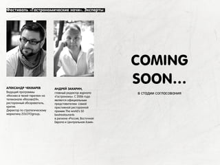 АЛЕКСАНДР ЧЕКМАРЕВ
Ведущий программы
«Москва в твоей тарелке» на
телеканале «Москва24»,
ресторанный обозреватель,
критик.
Директор по стратегическому
маркетину ZOLOTOgroup.
Фестиваль «Гастрономические ночи». Эксперты
COMING
SOON…
в стадии согласования
АНДРЕЙ ЗАХАРИН,
главный редактор журнала
«Гастрономъ». С 2006 года
является официальным
представителем самой
престижной ресторанной
премии The world’s 50
bestrestaurants
в регионе «Россия, Восточная
Европа и Центральная Азия».
 