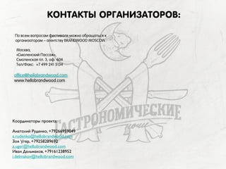КОНТАКТЫ ОРГАНИЗАТОРОВ:
По всем вопросам фестиваля можно обращаться к
организаторам – агентству BRANDWOOD MOSCOW.
Москва,
«Cмоленский Пассаж»,
Смоленская пл. 3, оф. 604
Тел/Факс: +7 499 241 5134
office@hellobrandwood.com
www.hellobrandwood.com
Координаторы проекта:
Анатолий Руденко, +79266959049
a.rudenko@hellobrandwood.com
Зоя Угер, +79258289692
z.uger@hellobrandwood.com
Иван Дельмаков, +79161238952
i.delmakov@hellobrandwood.com
 
