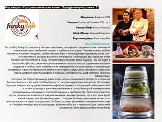 Гастро-бар Funky Lab - первое в Москве заведение, рискнувшее соединить такие понятия как
изысканная кухня, необычная подача и клубная атмосфера. Поэтому если вы любите
лакомиться новыми блюдами, любите уютные бары и неожиданную сервировку, Funky Lab -
это такое место, которое вам точно понравится. Небольшой зал, персонал знает
постоянных посетителей в лицо, ненавязчивая и веселая фанк-музыка, - вы как будто в
закрытом клубе. Но самое интересное начинается после заказа: фирменные коктейли
подаются в колбах, супы собираются из ингредиентов как конструктор, а закуски едят
пинцетами. И все это невероятно вкусно и качественно, ведь меню составлено известным
бренд-шефом Буэсси Куншефом и любящим эксперименты шеф-поваром Евгением
Вахрушевым.
Интерьер ресторана проникнут духом эпохи научно-технического прогресса и открытий
Теслы и Эдисона, и эта идея, "лабораторность", ретранслируется на все детали обстановки.
Здесь вы найдете массу удивительных артефактов: начиная с загадочной рыбы-дирижабля
и оптики на входе и заканчивая кальяном в стиле steam-punk и невероятным
холодильником, похожим на портал во времени и пространстве. Около этого портала,
кстати, по вечерам зажигаются джедайские мечи - верный признак, что в этот день будет
живой концерт или фанки-вечеринка с танцами. В такие дни главное не пытаться
телепортироваться через холодильник . В общем, если вы увлечены кулинарными изысками
и с чувством юмора у вас все в порядке, вы можете быстро и незаметно для самого себя
оказаться в числе верных поклонников Funky
Фестиваль «Гастрономические ночи». Заведения-участники. 3
1. Честная кухня
Открытие: февраль 2013
Локация: Большая Полянка 7/10 стр. 1
Бренд-Шеф: Буэсси Куншеф
Шеф-Повар: Евгений Вахрушен
Бар-менеджер: Александр Кан
http://funkylab-bar.com
 