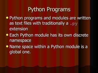 Python Programs Python programs and modules are written as text files with traditionally a  .py  extension Each Python module has its own discrete namespace Name space within a Python module is a global one. 