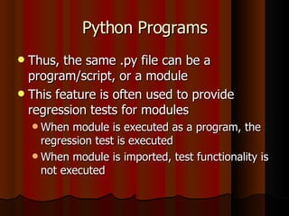 Python Programs Thus, the same .py file can be a program/script, or a module This feature is often used to provide regression tests for modules When module is executed as a program, the regression test is executed When module is imported, test functionality is not executed 