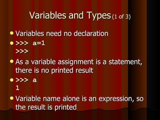 Variables and Types  (1 of 3) Variables need no declaration >>> a=1 >>> As a variable assignment is a statement, there is no printed result >>> a 1 Variable name alone is an expression, so the result is printed 
