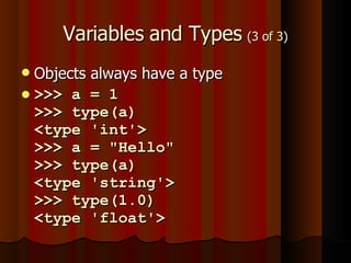 Variables and Types  (3 of 3) Objects always have a type >>> a = 1 >>> type(a) <type 'int'>  >>> a = "Hello" >>> type(a) <type 'string'> >>> type(1.0) <type 'float'> 