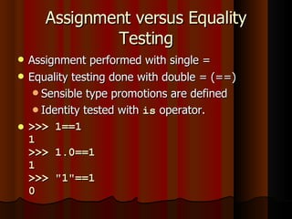 Assignment versus Equality Testing Assignment performed with single = Equality testing done with double = (==) Sensible type promotions are defined Identity tested with  is  operator. >>> 1==1 1 >>> 1.0==1 1 >>> "1"==1 0 