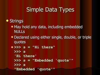 Simple Data Types Strings May hold any data, including embedded NULLs Declared using either single, double, or triple quotes >>> s = "Hi there" >>> s 'Hi there' >>> s = "Embedded 'quote'" >>> s "Embedded 'quote'" 