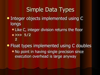 Simple Data Types Integer objects implemented using C longs Like C, integer division returns the floor >>> 5/2 2 Float types implemented using C doubles No point in having single precision since execution overhead is large anyway 