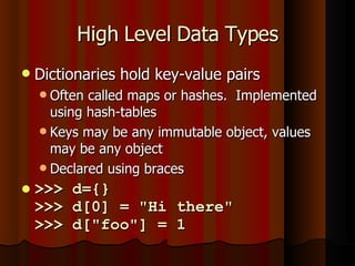 High Level Data Types Dictionaries hold key-value pairs Often called maps or hashes.  Implemented using hash-tables Keys may be any immutable object, values may be any object Declared using braces >>> d={} >>> d[0] = "Hi there" >>> d["foo"] = 1 