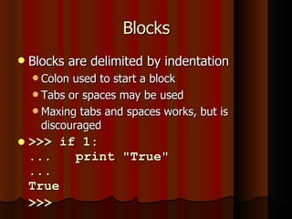 Blocks Blocks are delimited by indentation Colon used to start a block Tabs or spaces may be used Maxing tabs and spaces works, but is discouraged >>> if 1: ...  print "True" ...  True >>>   