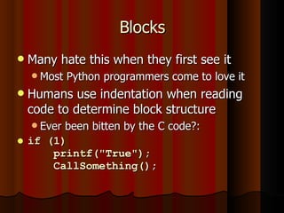 Blocks Many hate this when they first see it Most Python programmers come to love it Humans use indentation when reading code to determine block structure Ever been bitten by the C code?: if (1)   printf("True");   CallSomething(); 