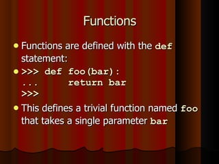 Functions Functions are defined with the  def  statement: >>> def foo(bar): ...  return bar >>>  This defines a trivial function named  foo  that takes a single parameter  bar   