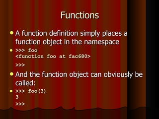 Functions A function definition simply places a function object in the namespace >>> foo <function foo at fac680> >>>   And the function object can obviously be called: >>> foo(3) 3 >>>   