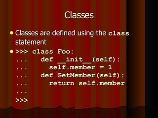 Classes Classes are defined using the  class  statement >>> class Foo: ...  def __init__(self): ...  self.member = 1 ...  def GetMember(self): ...  return self.member ...  >>>  
