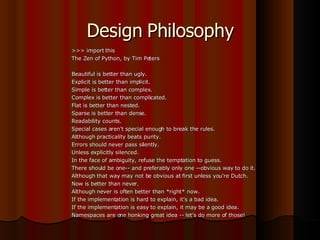 Design Philosophy >>> import this The Zen of Python, by Tim Peters Beautiful is better than ugly. Explicit is better than implicit. Simple is better than complex. Complex is better than complicated. Flat is better than nested. Sparse is better than dense. Readability counts. Special cases aren't special enough to break the rules. Although practicality beats purity. Errors should never pass silently. Unless explicitly silenced. In the face of ambiguity, refuse the temptation to guess. There should be one-- and preferably only one --obvious way to do it. Although that way may not be obvious at first unless you're Dutch. Now is better than never. Although never is often better than *right* now. If the implementation is hard to explain, it's a bad idea. If the implementation is easy to explain, it may be a good idea. Namespaces are one honking great idea -- let's do more of those! 