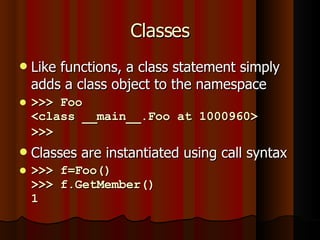 Classes Like functions, a class statement simply adds a class object to the namespace >>> Foo <class __main__.Foo at 1000960> >>>   Classes are instantiated using call syntax >>> f=Foo() >>> f.GetMember() 1 