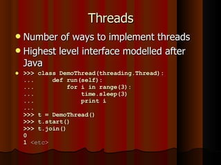 Threads Number of ways to implement threads Highest level interface modelled after Java >>> class DemoThread(threading.Thread): ...  def run(self): ...  for i in range(3): ...  time.sleep(3) ...  print i ...  >>> t = DemoThread() >>> t.start() >>> t.join() 0 1  <etc> 