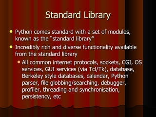 Standard Library Python comes standard with a set of modules, known as the “standard library” Incredibly rich and diverse functionality available from the standard library All common internet protocols, sockets, CGI, OS services, GUI services (via Tcl/Tk), database, Berkeley style databases, calendar, Python parser, file globbing/searching, debugger, profiler, threading and synchronisation, persistency, etc 