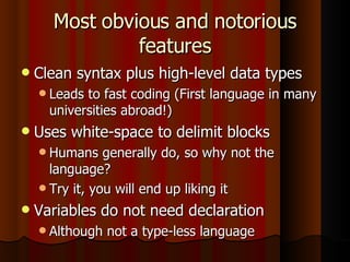 Most obvious and notorious features Clean syntax plus high-level data types Leads to fast coding (First language in many universities abroad!) Uses white-space to delimit blocks Humans generally do, so why not the language? Try it, you will end up liking it Variables do not need declaration Although not a type-less language 