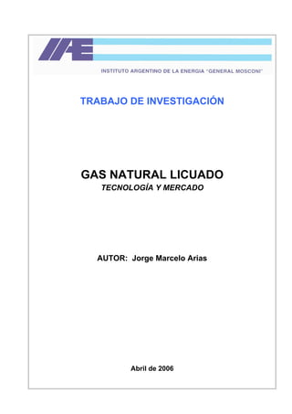 TRABAJO DE INVESTIGACIÓN
GAS NATURAL LICUADO
TECNOLOGÍA Y MERCADO
AUTOR: Jorge Marcelo Arias
Abril de 2006
 