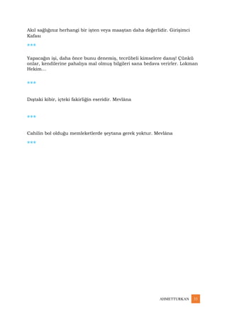 AHMETTURKAN 33
Akıl sağlığınız herhangi bir işten veya maaştan daha değerlidir. Girişimci
Kafası
***
Yapacağın işi, daha önce bunu denemiş, tecrübeli kimselere danış! Çünkü
onlar, kendilerine pahalıya mal olmuş bilgileri sana bedava verirler. Lokman
Hekim…
***
Dıştaki kibir, içteki fakirliğin eseridir. Mevlâna
***
Cahilin bol olduğu memleketlerde şeytana gerek yoktur. Mevlâna
***
 