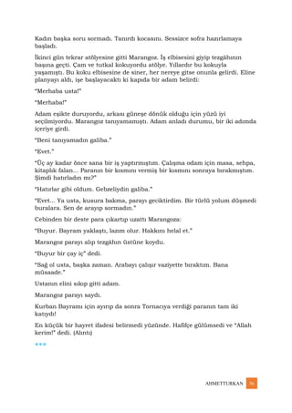 AHMETTURKAN 36
Kadın başka soru sormadı. Tanırdı kocasını. Sessizce sofra hazırlamaya
başladı.
İkinci gün tekrar atölyesine gitti Marangoz. İş elbisesini giyip tezgâhının
başına geçti. Çam ve tutkal kokuyordu atölye. Yıllardır bu kokuyla
yaşamıştı. Bu koku elbisesine de siner, her nereye gitse onunla gelirdi. Eline
planyayı aldı, işe başlayacaktı ki kapıda bir adam belirdi:
“Merhaba usta!”
“Merhaba!”
Adam eşikte duruyordu, arkası güneşe dönük olduğu için yüzü iyi
seçilmiyordu. Marangoz tanıyamamıştı. Adam anladı durumu, bir iki adımda
içeriye girdi.
“Beni tanıyamadın galiba.”
“Evet.”
“Üç ay kadar önce sana bir iş yaptırmıştım. Çalışma odam için masa, sehpa,
kitaplık falan... Paranın bir kısmını vermiş bir kısmını sonraya bırakmıştım.
Şimdi hatırladın mı?”
“Hatırlar gibi oldum. Gebzeliydin galiba.”
“Evet... Ya usta, kusura bakma, parayı geciktirdim. Bir türlü yolum düşmedi
buralara. Sen de arayıp sormadın.”
Cebinden bir deste para çıkartıp uzattı Marangoza:
“Buyur. Bayram yaklaştı, lazım olur. Hakkını helal et.”
Marangoz parayı alıp tezgâhın üstüne koydu.
“Buyur bir çay iç” dedi.
“Sağ ol usta, başka zaman. Arabayı çalışır vaziyette bıraktım. Bana
müsaade.”
Ustanın elini sıkıp gitti adam.
Marangoz parayı saydı.
Kurban Bayramı için ayırıp da sonra Tornacıya verdiği paranın tam iki
katıydı!
En küçük bir hayret ifadesi belirmedi yüzünde. Hafifçe gülümsedi ve “Allah
kerim!” dedi. (Alıntı)
***
 