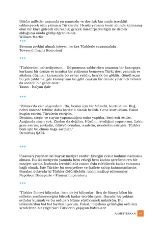AHMETTURKAN 44
Bütün milletler arasında en namuslu ve dostluk kurmada tereddüt
edilmeyecek olan yalnızca Türklerdir. Henüz yabancı tesiri altında kalmamış
olan bir köye gidecek olursanız; gerçek misafirperverliğin ne demek
olduğunu orada görüp öğrenirsiniz.
William Martin
***
Savaşın zevkini almak isteyen herkes Türklerle savaşmalıdır.
Towsend (İngiliz Komutan)
***
"Türklerden bahsediyorum... Düşmanına saldırırken amansız bir kasırgaya,
korkunç bir denize ve insafsız bir yıldırıma benzeyen Türk; dost yanında ve
silahsız düşman karşısında bir seher yelidir, berrak bir göldür. Gönül açan
bu yeli yıldırma, göz kamaştıran bu gölü coşkun bir denize çevirmek tabiatı
da inciten bir gaflet olur."
Tasso - İtalyan Şair
***
"Poltava'da esir oluyordum. Bu, benim için bir ölümdü, kurtuldum. Buğ
nehri önünde tehlike daha kuvvetli olarak belirdi. Gene kurtuldum. Fakat
bugün esirim. Türklerin esiriyim.
Denizin, ateşin ve suyun yapamadığını onlar yaptılar, beni esir ettiler.
Ayağımda zincir yok. Zindan da değilim. Hürüm, istediğimi yapıyorum. Lakin
gene esirim; şevkatin, ülüvvü cenabın, asaletin, nezaketin esiriyim. Türkler
beni işte bu elmas bağa sardılar."
Demirbaş ŞARL
***
İnsanları yücelten iki büyük meziyet vardır: Erkeğin cesur kadının namuslu
olması. Bu iki meziyetin yanında hem erkeği hem kadını şereflendiren bir
meziyet vardır. İcabında tereddütsüz canını feda edebilecek kadar vatanına
bağlı olmak. İşte Türkler bu meziyetlere ve fazilete sahip kahramanlardır.
Bundan dolayıdır ki Türkler öldürülebilir, lakin mağlup edilemezler
Napoleon Bonaparte - Fransız İmparatoru
***
"Türkler ölmeyi biliyorlar, hem de iyi biliyorlar. Ben de ölmeyi bilen bir
milletin yenilmeyeceğini bilecek kadar tecrübeliyim. Burada hiç yoktan
ordular kurmak ve bu orduları ölüme sürüklemek mümkün. Bu
imkanlardan bol bol faydalanıyorum. Fakat, meydana getirdiğim orduları
sendeleten bir engel var: Türklerin yaşayan hatıraları!
 