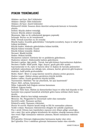 AHMETTURKAN 47
FIKIH TERİMLERİ
Ahkâm-ı şer‘îyye: Şer‘î hükümler
Ahkâm-ı ilâhiye: İlâhî hükümler
Ahkâm-ı fer‘iyye: Amelî hükümler
Ehliyyetü’l-hitâb: İnsanın dinin davetini anlayacak konum ve kıvamda
olması.
İstibrâ: Küçük abdest temizliği.
İstincâ: Büyük abdest temizliği.
Mazmaza: Ağzı su ile çalkalamak (gargara yapmak)
İstinşak: Burnu su ile temizlemek.
Delk: Ovmak (uzuvları su ile ovmak)
Büyük hades: Gusülle giderilebilen “cünüplük (cenâbet), hayız ve nifas” gibi
hükmî kirlilikler.
Küçük hades: Abdestle giderilebilen hükmî kirlilik.
Büyük hükmî temizlik: Gusül
Küçük hükmî temizlik: Abdest
Necaset: Maddî kirlilik
Hades: Hükmî kirlilik
Necâsetten tahâret: Görünür kir ve pisliklerin giderilmesi.
Hadesten tahâret: Abdestsizlik halinin giderilmesi.
Necâset-i galîza: Ağır pislik . Tavuk, kaz gibi kümes hayvanlarının dışkıları.
Necâset-i hafîfe: Hafif pislik. Sığır, koyun, geyik gibi dört ayaklı
hayvanlarınki ve At, eşek ve katırın idrar ve dışkısı ile havada pislemeleri
sebebiyle sakınılması zor olduğu için, atmaca, kartal, güvercin gibi kuşların
dışkıları, hafif pislik grubundadır.
Bedel, Halef : Mest ve sargı üzerine mesh’in yıkama yerine geçmesi.
Hades-i asgar: Abdest almayı gerektiren küçük kirlilik.
Hades-i ekber: Guslü gerektiren büyük kirlilik.
Teyemmüm: Sözlükte “bir işe yönelmek, bir şeyi kastetmek”
Hayız: Adet, aybaşı, kanaması.
Nifas: Loğusalık hali.Doğum sonrası kanaması
Nüfesâ: Loğusa kadın.
İstihâze: Özür kanı. Rahim içi damarlardan hayız ve nifas hali dışında ve bir
hastalık veya yapısal bozukluk sebebiyle gelen kana istihâze (özür kanı)
denilir.
Mektûbe: Allah’ın farz kıldığı namazlar
Mesnûn: Hz. Peygamber’in sünnetiyle sabit olan namazlar
Şurûtü’s-salât: Namazın şartları
Erkânü’s-salât: Namazın rükünları
Hurûc bi sun‘ih: Kişinin kendi isteği ve fiili ile namazdan çıkması
Ta‘dîl-i erkân: Namazın rükünlerinin düzgün bir şekilde yapılması
Fey-i zevâl: Güneş tam tepedeyken eşyanın yere düşen gölge uzunluğu.
Asr-ı sânî: Her şeyin gölgesi kendisinin iki misline ulaştığı zamana denir.
Asrı evvel: Öğle namazının vaktinin çıkması; İkindi namazının vaktinin
girmesi.
Örfî gündüz: Güneşin doğmasından batmasına kadar olan süre.
Şer‘î gündüz: Fecr-i sâdıktan güneşin batmasına kadar olan süredir.
 