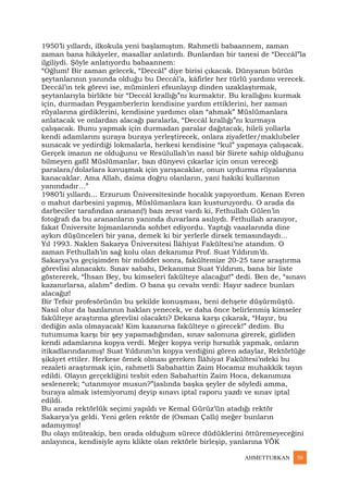 AHMETTURKAN 50
1950’li yıllardı, ilkokula yeni başlamıştım. Rahmetli babaannem, zaman
zaman bana hikâyeler, masallar anlatırdı. Bunlardan bir tanesi de “Deccâl”la
ilgiliydi. Şöyle anlatıyordu babaannem:
“Oğlum! Bir zaman gelecek, “Deccâl” diye birisi çıkacak. Dünyanın bütün
şeytanlarının yanında olduğu bu Deccâl’a, kâfirler her türlü yardımı verecek.
Deccâl’ın tek görevi ise, müminleri efsunlayıp dinden uzaklaştırmak,
şeytanlarıyla birlikte bir “Deccâl krallığı”nı kurmaktır. Bu krallığını kurmak
için, durmadan Peygamberlerin kendisine yardım ettiklerini, her zaman
rüyalarına girdiklerini, kendisine yardımcı olan “ahmak” Müslümanlara
anlatacak ve onlardan alacağı paralarla, “Deccâl krallığı”nı kurmaya
çalışacak. Bunu yapmak için durmadan paralar dağıtacak, hileli yollarla
kendi adamlarını şuraya buraya yerleştirecek, onlara ziyafetler/maklubeler
sunacak ve yedirdiği lokmalarla, herkesi kendisine “kul” yapmaya çalışacak.
Gerçek imanın ne olduğunu ve Resûlullah’ın nasıl bir Sirete sahip olduğunu
bilmeyen gafil Müslümanlar, bazı dünyevi çıkarlar için onun vereceği
paralara/dolarlara kavuşmak için yarışacaklar, onun uydurma rüyalarına
kanacaklar. Ama Allah, daima doğru olanların, yani hakiki kullarının
yanındadır…”
1980’li yıllardı… Erzurum Üniversitesinde hocalık yapıyordum. Kenan Evren
o mahut darbesini yapmış, Müslümanlara kan kusturuyordu. O arada da
darbeciler tarafından aranan(!) bazı zevat vardı ki, Fethullah Gülen’in
fotoğrafı da bu arananların yanında duvarlara asılıydı. Fethullah aranıyor,
fakat Üniversite lojmanlarında sohbet ediyordu. Yaptığı vaazlarında dine
aykırı düşünceleri bir yana, demek ki bir yerlerle dirsek temasındaydı…
Yıl 1993. Naklen Sakarya Üniversitesi İlâhiyat Fakültesi’ne atandım. O
zaman Fethullah’ın sağ kolu olan dekanımız Prof. Suat Yıldırım’dı.
Sakarya’ya geçişimden bir müddet sonra, fakültemize 20-25 tane araştırma
görevlisi alınacaktı. Sınav sabahı, Dekanımız Suat Yıldırım, bana bir liste
göstererek, “İhsan Bey, bu kimseleri fakülteye alacağız!” dedi. Ben de, “sınavı
kazanırlarsa, alalım” dedim. O bana şu cevabı verdi: Hayır sadece bunları
alacağız!
Bir Tefsir profesörünün bu şekilde konuşması, beni dehşete düşürmüştü.
Nasıl olur da bazılarının hakları yenecek, ve daha önce belirlenmiş kimseler
fakülteye araştırma görevlisi olacaktı? Dekana karşı çıkarak, “Hayır, bu
dediğin asla olmayacak! Kim kazanırsa fakülteye o girecek!” dedim. Bu
tutumuma karşı bir şey yapamadığından, sınav salonuna girerek, gizliden
kendi adamlarına kopya verdi. Meğer kopya verip hırsızlık yapmak, onların
itikadlarındanmış! Suat Yıldırım’ın kopya verdiğini gören adaylar, Rektörlüğe
şikâyet ettiler. Herkese örnek olması gereken İlâhiyat Fakültesi’ndeki bu
rezaleti araştırmak için, rahmetli Sabahattin Zaim Hocamız muhakkik tayın
edildi. Olayın gerçekliğini tesbit eden Sabahattin Zaim Hoca, dekanımıza
seslenerek; “utanmıyor musun?”(aslında başka şeyler de söyledi amma,
buraya almak istemiyorum) deyip sınavı iptal raporu yazdı ve sınav iptal
edildi.
Bu arada rektörlük seçimi yapıldı ve Kemal Gürüz’ün atadığı rektör
Sakarya’ya geldi. Yeni gelen rektör de (Osman Çallı) meğer bunların
adamıymış!
Bu olayı müteakip, ben orada olduğum sürece düdüklerini öttüremeyeceğini
anlayınca, kendisiyle aynı klikte olan rektörle birleşip, yanlarına YÖK
 