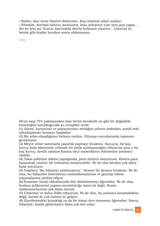 AHMETTURKAN 62
⁃ Neden, diye sorar Hazreti Süleyman. Kuş sebebini şöyle açıklar;
⁃ Efendim, dervişin kolunu kırarsanız, kolu iyileşince yine aynı şeyi yapar...
Siz en iyisi mi, bunun üzerindeki derviş hırkasını çıkartın... Çıkartın ki,
benim gibi kuşlar bundan sonra aldanmasın.
***
60'ını aşıp 70'e yaklaşmakta olan birine kendinde ne gibi bir değişiklik
hissettiğini sorulduğunda şu cevapları verdi:
(1) Ailemi, kariyerimi ve pozisyonumu sevdiğim yılların ardından, şimdi eski
arkadaşlarımı sevmeye başladım.
(2) Bir atlas olmadığımın farkına vardım. Dünyayı omuzlarımda taşımam
gerekmiyor.
(3) Meyve sebze satanlarla pazarlık yapmayı bıraktım. Sonuçta, bir kaç
kuruş fazla ödememle cebimde bir delik açılmayacağını biliyorum ama o bir
kaç kuruş, zavallı adamın kızının okul masraflarını ödemesine yardımcı
olabilir.
(4) Taksi şoförüne ödeme yaptığımda, para üstünü almıyorum. Ekstra para
kazanmak yüzüne bir tebessüm kondurabilir. Ne de olsa benden çok daha
fazla yoruluyor.
(5) Yaşlılara "Bu hikayeyi anlatmıştınız." demeyi bir kenara bıraktım. Ne de
olsa, bu hikâyeler hatıralarını canlandırmalarına ve geçmişi tekrar
yaşamalarına yardım ediyor.
(6) İnsanları hatalı olduklarında bile düzeltmemeyi öğrendim. Ne de olsa,
herkesi mükemmel yapma sorumluluğu bana ait değil. Huzur
mükemmeliyetten çok daha önemli.
(7) Cömertçe ve bolca iltifat ediyorum. Ne de olsa, bu yalnızca karşımdakine
değil, benim de ruh halime iyi geliyor.
(8) Giysilerimdeki kırışıklığı ya da bir lekeyi dert etmemeyi öğrendim. Sonuç
itibariyle, kişilik görünüşten daha çok öne çıkar.
 
