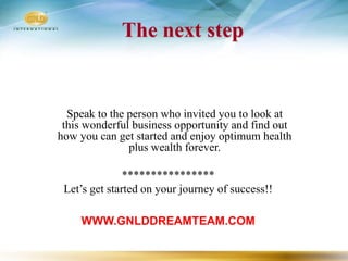 The next step


  Speak to the person who invited you to look at
 this wonderful business opportunity and find out
how you can get started and enjoy optimum health
               plus wealth forever.

               ****************
 Let’s get started on your journey of success!!

    WWW.GNLDDREAMTEAM.COM
 
