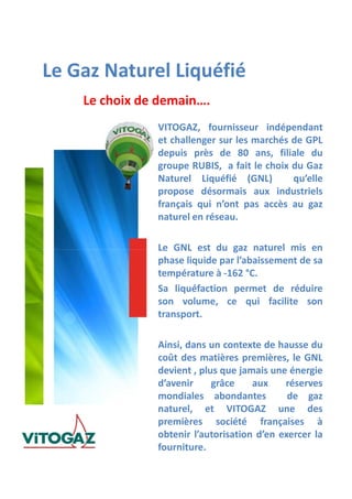 Le Gaz Naturel Liquéfié
Le choix de demain….
VITOGAZ, fournisseur indépendant
et challenger sur les marchés de GPL
depuis près de 80 ans, filiale du
groupe RUBIS, a fait le choix du Gaz
Naturel Liquéfié (GNL) qu’elle
propose désormais aux industriels
français qui n’ont pas accès au gaz
naturel en réseau.
Le GNL est du gaz naturel mis enLe GNL est du gaz naturel mis en
phase liquide par l’abaissement de sa
température à -162 °C.
Sa liquéfaction permet de réduire
son volume, ce qui facilite son
transport.
Ainsi, dans un contexte de hausse du
coût des matières premières, le GNL
devient , plus que jamais une énergie
d’avenir grâce aux réserves
mondiales abondantes de gaz
naturel, et VITOGAZ une des
premières société françaises à
obtenir l’autorisation d’en exercer la
fourniture.
 