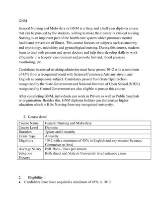 GNM
General Nursing and Midwifery or GNM is a three and a half year diploma course
that can be pursued by the students, willing to make their career in clinical nursing.
Nursing is an important part of the health care system which promotes mental
health and prevention of illness. This course focuses on subjects such as anatomy
and physiology, midwifery and gynecological nursing. During this course, students
learn to deal with patients and assist doctors and help them develop skills to work
efficiently in a hospital environment and provide first aid, blood pressure
monitoring, etc.
Candidates interested in taking admission must have passed 10+2 with a minimum
of 45% from a recognized board with Science/Commerce/Arts any stream and
English as compulsory subject. Candidates passed from State Open School
recognized by the State Government and National Institute of Open School (NIOS)
recognized by Central Government are also eligible to pursue this course.
After completing GNM, individuals can work in Private as well as Public hospitals
or organization. Besides this, GNM diploma holders can also pursue higher
education which is B.Sc Nursing from any recognized university.
2. Course detail
Course Name General Nursing and Midwifery
Course Level Diploma
Duration 3years and 6 months
Exam Type Annually
Eligibility 10+2 with a minimum of 45% in English and any stream (Science,
Commerce or Arts)
Average Salary INR 2lacs - 9lacs per annum
Selection
Process
Both direct and State or University level entrance exam
2. Eligibility :
 Candidates must have acquired a minimum of 45% in 10+2.
 