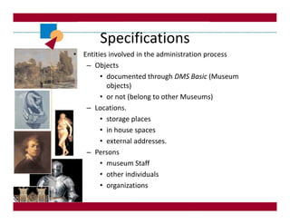 Specifications
• Entities involved in the administration process
   – Objects
        • documented through DMS Basic (Museum
          objects)
        • or not (belong to other Museums)
   – Locations.
        • storage places
        • in house spaces
        • external addresses.
   – Persons
        • museum Staff
        • other individuals
        • organizations
 