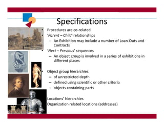 Specifications
• Procedures are co-related
• ‘Parent – Child‘ relationships
   – An Exhibition may include a number of Loan-Outs and
      Contracts
• ‘Next – Previous’ sequences
   – An object group is involved in a series of exhibitions in
      different places

• Object group hierarchies
   – of unrestricted depth
   – defined using scientific or other criteria
   – objects containing parts

• Locations’ hierarchies
• Organization related locations (addresses)
 