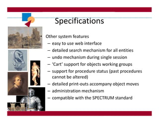 Specifications
• Other system features
   – easy to use web interface
   – detailed search mechanism for all entities
   – undo mechanism during single session
   – ‘Cart’ support for objects working groups
   – support for procedure status (past procedures
     cannot be altered)
   – detailed print-outs accompany object moves
   – administration mechanism
   – compatible with the SPECTRUM standard
 