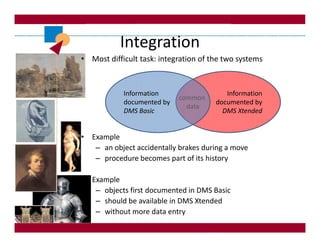 Integration
• Most difficult task: integration of the two systems



            Information                   Information
                            common
            documented by              documented by
                              data
            DMS Basic                    DMS Xtended


• Example
   – an object accidentally brakes during a move
   – procedure becomes part of its history

• Example
   – objects first documented in DMS Basic
   – should be available in DMS Xtended
   – without more data entry
 